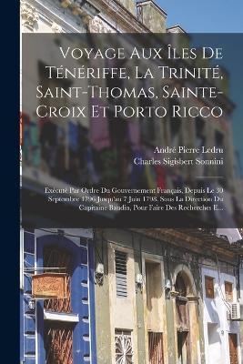Voyage Aux Iles De Teneriffe, La Trinite, Saint-Thomas, Sainte-Croix Et Porto Ricco: Execute Par Ordre Du Gouvernement Francais, Depuis Le 30 Septembre 1796 Jusqu'au 7 Juin 1798, Sous La Direction Du Capitaine Baudin, Pour Faire Des Recherches E... - Charles Sigisbert Sonnini,Andre Pierre Ledru - cover