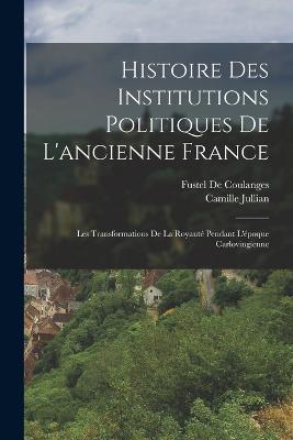 Histoire Des Institutions Politiques De L'ancienne France: Les Transformations De La Royaute Pendant L'epoque Carlovingienne - Fustel De Coulanges,Camille Jullian - cover