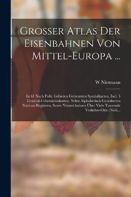 Grosser Atlas Der Eisenbahnen Von Mittel-Europa ...: In 61 Nach Polit. Gebieten Getrennten Spezialkarten, Incl. 3 General-Uebersichtskarten. Nebst Alphabetisch Geordneten Stations-Registern, Sowie Verzeichnissen Über Viele Tausende Verkehrs-Orte (Nich... - W Nietmann - cover