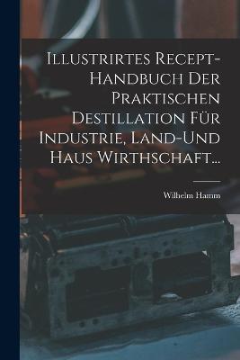 Illustrirtes Recept-Handbuch Der Praktischen Destillation Fur Industrie, Land-Und Haus Wirthschaft... - Wilhelm Hamm - cover