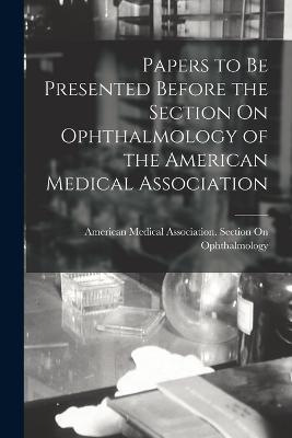 Papers to Be Presented Before the Section On Ophthalmology of the American Medical Association - cover