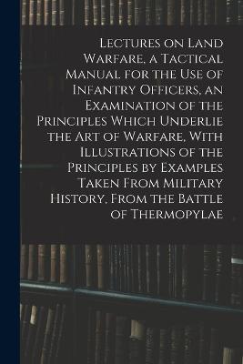 Lectures on Land Warfare, a Tactical Manual for the use of Infantry Officers, an Examination of the Principles Which Underlie the Art of Warfare, With Illustrations of the Principles by Examples Taken From Military History, From the Battle of Thermopylae - Anonymous - cover