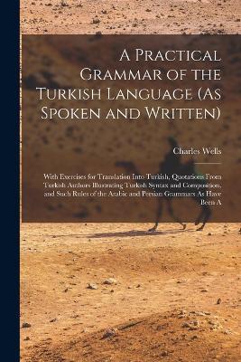 A Practical Grammar of the Turkish Language (As Spoken and Written): With Exercises for Translation Into Turkish, Quotations From Turkish Authors Illustrating Turkish Syntax and Composition, and Such Rules of the Arabic and Persian Grammars As Have Been A - Charles Wells - cover