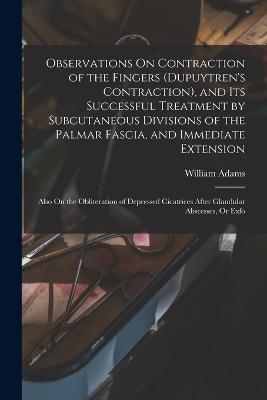 Observations On Contraction of the Fingers (Dupuytren's Contraction), and Its Successful Treatment by Subcutaneous Divisions of the Palmar Fascia, and Immediate Extension: Also On the Obliteration of Depressed Cicatrices After Glandular Abscesses, Or Exfo - William Adams - cover