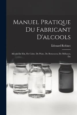 Manuel Pratique Du Fabricant D'alcools: Alcools De Vin, De Cidre, De Poire, De Betteraves, De Melasses, Etc - Edouard Robinet - cover