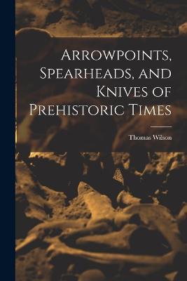 Arrowpoints, Spearheads, and Knives of Prehistoric Times - Thomas Wilson - cover