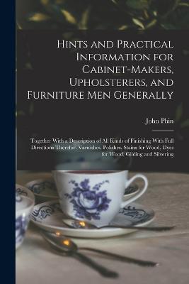 Hints and Practical Information for Cabinet-makers, Upholsterers, and Furniture men Generally: Together With a Description of all Kinds of Finishing With Full Directions Therefor, Varnishes, Polishes, Stains for Wood, Dyes for Wood, Gilding and Silvering - John Phin - cover