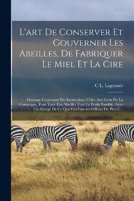 L'art De Conserver Et Gouverner Les Abeilles, De Fabriquer Le Miel Et La Cire: Ouvrage Contenant Des Instructions Utiles Aux Gens De La Compagne, Pour Tirer Des Abeilles Tout Le Profit Possible. Avec Un Abrege De Ce Que Ces Insectes Offrent De Plus C... - C L Lagrenee - cover