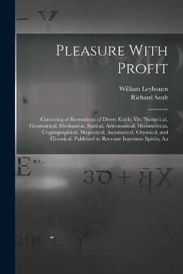 Pleasure With Profit: Consisting of Recreations of Divers Kinds, Viz. Numerical, Geometrical, Mechanical, Statical, Astronomical, Horometrical, Cryptographical, Magnetical, Automatical, Chymical, and Historical. Published to Recreate Ingenious Spirits; An - William Leybourn,Richard Sault - cover