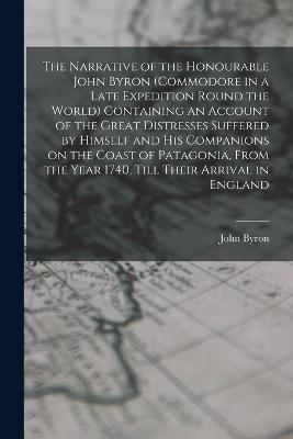 The Narrative of the Honourable John Byron (commodore in a Late Expedition Round the World) Containing an Account of the Great Distresses Suffered by Himself and his Companions on the Coast of Patagonia, From the Year 1740, Till Their Arrival in England - John Byron - cover