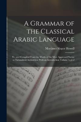 A Grammar of the Classical Arabic Language; tr. and Compiled From the Works of the Most Approved Native or Naturalized Authorities, With an Introduction Volume 4, pt.2 - Mortimer Sloper Howell - cover