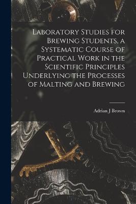 Laboratory Studies for Brewing Students, a Systematic Course of Practical Work in the Scientific Principles Underlying the Processes of Malting and Brewing - Adrian J Brown - cover