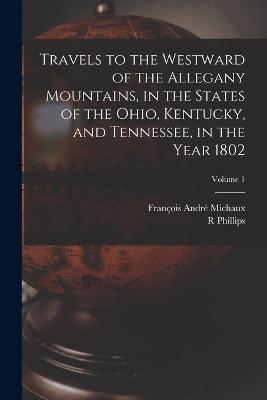 Travels to the Westward of the Allegany Mountains, in the States of the Ohio, Kentucky, and Tennessee, in the Year 1802; Volume 1 - Francois Andre Michaux,R Phillips - cover