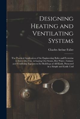 Designing Heating and Ventilating Systems; the Practical Application of the Engineering Rules and Formulas in Every day use, in Laying out Steam, hot Water, Furnace and Ventilating Equipment for Buildings of all Kinds, Presented in a Simple and Easily Und - Charles Arthur Fuller - cover