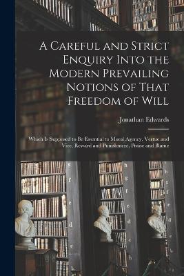 A Careful and Strict Enquiry Into the Modern Prevailing Notions of That Freedom of Will: Which is Supposed to be Essential to Moral Agency, Vertue and Vice, Reward and Punishment, Praise and Blame - Jonathan Edwards - cover