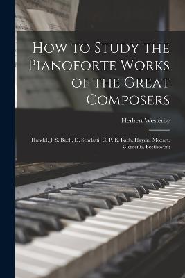How to Study the Pianoforte Works of the Great Composers: Handel, J. S. Bach, D. Scarlatti, C. P. E. Bach, Haydn, Mozart, Clementi, Beethoven; - Herbert Westerby - cover