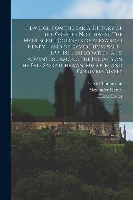 New Light on the Early History of the Greater Northwest. The Manuscript Journals of Alexander Henry ... and of David Thompson ... 1799-1814. Exploration and Adventure Among the Indians on the Red, Saskatchewan, Missouri and Columbia Rivers: 2 - Alexander Henry,David Thompson,Elliott Coues - cover
