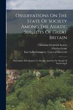 Observations On The State Of Society Among The Asiatic Subjects Of Great Britain: Particularly With Respect To Morals: And On The Means Of Improving It