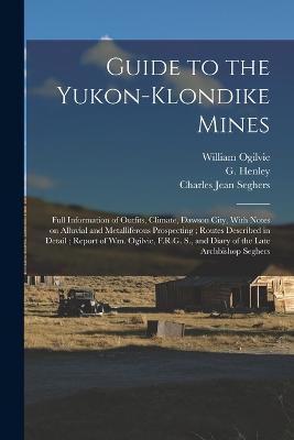 Guide to the Yukon-Klondike Mines: Full Information of Outfits, Climate, Dawson City, With Notes on Alluvial and Metalliferous Prospecting; Routes Described in Detail; Report of Wm. Ogilvie, F.R.G. S., and Diary of the Late Archbishop Seghers - G Henley,William Ogilvie,Charles Jean Seghers - cover
