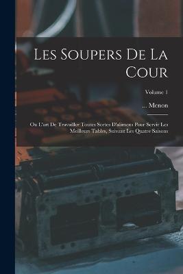 Les Soupers De La Cour: Ou L'art De Travailler Toutes Sortes D'alimens Pour Servir Les Meilleurs Tables, Suivant Les Quatre Saisons; Volume 1 - Menon - cover
