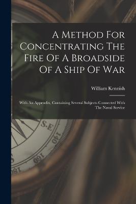 A Method For Concentrating The Fire Of A Broadside Of A Ship Of War: With An Appendix, Containing Several Subjects Connected With The Naval Service - William Kennish - cover