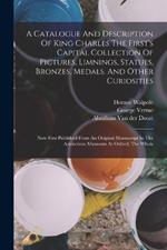 A Catalogue And Description Of King Charles The First's Capital Collection Of Pictures, Limnings, Statues, Bronzes, Medals, And Other Curiosities: Now First Published From An Original Manuscript In The Ashmolean Musaeum At Oxford, The Whole