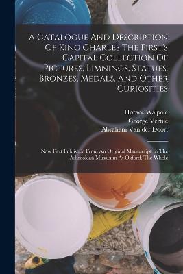 A Catalogue And Description Of King Charles The First's Capital Collection Of Pictures, Limnings, Statues, Bronzes, Medals, And Other Curiosities: Now First Published From An Original Manuscript In The Ashmolean Musaeum At Oxford, The Whole - George Vertue,Horace Walpole - cover