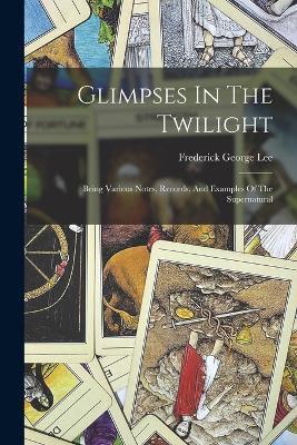 Glimpses In The Twilight: Being Various Notes, Records, And Examples Of The Supernatural - Frederick George Lee - cover