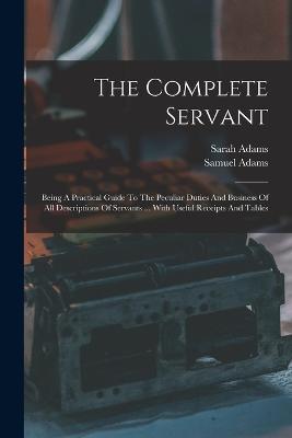 The Complete Servant: Being A Practical Guide To The Peculiar Duties And Business Of All Descriptions Of Servants ... With Useful Receipts And Tables - Samuel Adams (Servant ),Sarah Adams - cover
