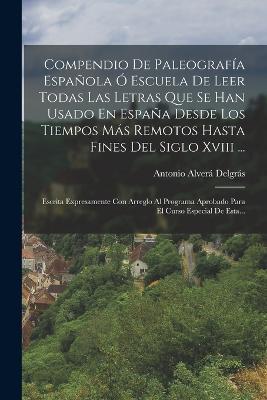 Compendio De Paleografia Espanola O Escuela De Leer Todas Las Letras Que Se Han Usado En Espana Desde Los Tiempos Mas Remotos Hasta Fines Del Siglo Xviii ...: Escrita Expresamente Con Arreglo Al Programa Aprobado Para El Curso Especial De Esta... - Antonio Alvera Delgras - cover
