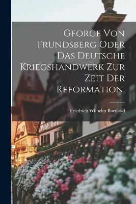 George von Frundsberg oder das deutsche Kriegshandwerk zur Zeit der Reformation. - Friedrich Wilhelm Barthold - cover