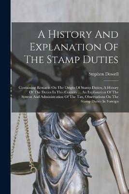 A History And Explanation Of The Stamp Duties: Containing Remarks On The Origin Of Stamp Duties, A History Of The Duties In This Country ... An Explanation Of The System And Administration Of The Tax, Observations On The Stamp Duties In Foreign - Stephen Dowell - cover