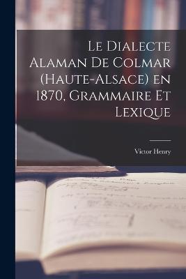 Le Dialecte Alaman de Colmar (Haute-Alsace) en 1870, Grammaire et Lexique - Victor Henry - cover