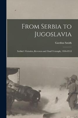 From Serbia to Jugoslavia; Serbia's Victories, Reverses and Final Triumph, 1914-1918 - Gordon Smith - cover