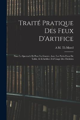 Traité Pratique Des Feux D'Artifice: Pour Le Spectacle Et Pour La Guerre, Avec Les Petits Feux De Table, Et L'Artifice À L'Usage Des Théâtres - A M Th Morel - cover