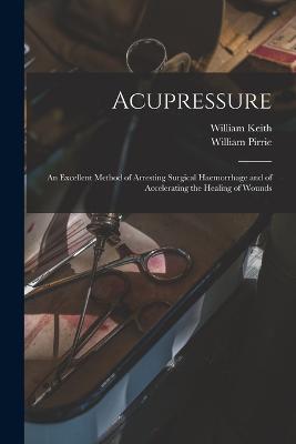 Acupressure: An Excellent Method of Arresting Surgical Haemorrhage and of Accelerating the Healing of Wounds - William Keith,William Pirrie - cover