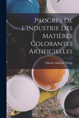 Progres De L'Industrie Des Matieres Colorantes Artificielles - Charles Adolphe Wurtz - cover