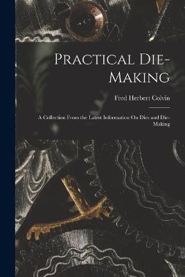 Practical Die-Making: A Collection From the Latest Information On Dies and Die-Making - Fred Herbert Colvin - cover