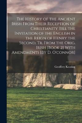 The History of the Ancient Irish From Their Reception of Christianity Till the Invitation of the English in the Reign of Henry the Second, Tr. From the Orig. Irish [Book 2] With Amendments [By D. O'connor] - Geoffrey Keating - cover
