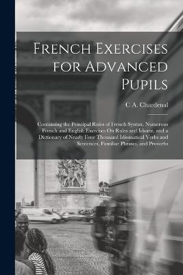 French Exercises for Advanced Pupils: Containing the Principal Rules of French Syntax, Numerous French and English Exercises On Rules and Idioms, and a Dictionary of Nearly Four Thousand Idiomatical Verbs and Sentences, Familiar Phrases, and Proverbs - C A Chardenal - cover