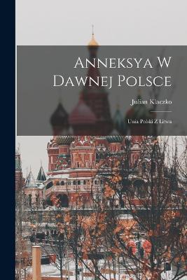 Anneksya W Dawnej Polsce: Unia Polski Z Litwa - Julian Klaczko - cover