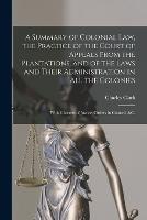 A Summary of Colonial Law, the Practice of the Court of Appeals From the Plantations, and of the Laws and Their Administration in All the Colonies: With Charters of Justice, Orders in Council, &c.