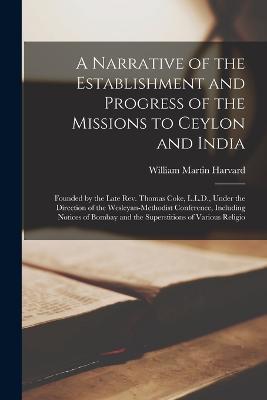 A Narrative of the Establishment and Progress of the Missions to Ceylon and India: Founded by the Late Rev. Thomas Coke, L.L.D., Under the Direction of the Wesleyan-Methodist Conference, Including Notices of Bombay and the Superstitions of Various Religio - William Martin Harvard - cover