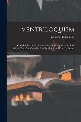 Ventriloquism: Contains Such a Full, Clear and Concise Explanation of the Subject That Any One Can Readily Master and Practice the Art - Charles Henry Olin - cover