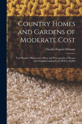 Country Homes and Gardens of Moderate Cost: Two Hundred Illustrations; Plans and Photographs of Houses and Gardens Costing From $800 to $6,000 - Charles Francis Osborne - cover