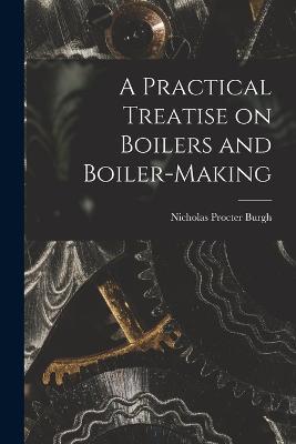 A Practical Treatise on Boilers and Boiler-making - Nicholas Procter Burgh - cover