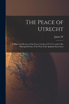 The Peace of Utrecht: A Historical Review of the Great Treaty of 1713-14, and of the Principal Events of the War of the Spanish Succession - James W 1823-1900 Gerard - cover