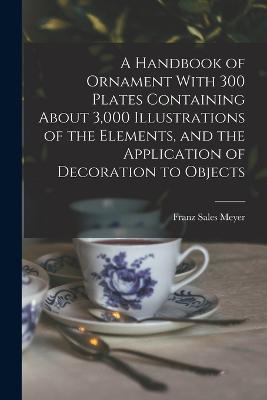 A Handbook of Ornament With 300 Plates Containing About 3,000 Illustrations of the Elements, and the Application of Decoration to Objects - Franz Sales Meyer - cover