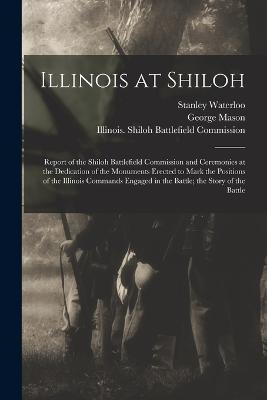 Illinois at Shiloh; Report of the Shiloh Battlefield Commission and Ceremonies at the Dedication of the Monuments Erected to Mark the Positions of the Illinois Commands Engaged in the Battle; the Story of the Battle - George Mason,Stanley Waterloo - cover