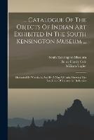 ... Catalogue Of The Objects Of Indian Art Exhibited In The South Kensington Museum ...: Illustrated By Woodcuts, And By A Map Of India Showing The Localities Of Various Art Industries